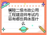 铜陵二级市政公用工程建造师考试内容有哪些具体是什么