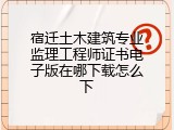宿迁土木建筑专业监理工程师证书电子版在哪下载怎么下