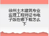 徐州土木建筑专业监理工程师证书电子版在哪下载怎么下