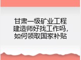 甘肃一级矿业工程建造师好找工作吗，如何领取国家补贴