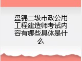 盘锦二级市政公用工程建造师考试内容有哪些具体是什么