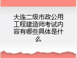 大连二级市政公用工程建造师考试内容有哪些具体是什么