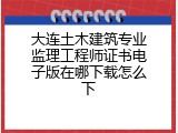 大连土木建筑专业监理工程师证书电子版在哪下载怎么下