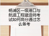 杨浦区一级港口与航道工程建造师考试如何高分通过怎么备考