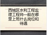 西城区水利工程监理工程师一般在哪里上班什么岗位和待遇