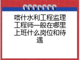 喀什水利工程监理工程师一般在哪里上班什么岗位和待遇