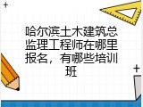 哈尔滨土木建筑总监理工程师在哪里报名，有哪些培训班