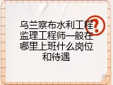 乌兰察布水利工程监理工程师一般在哪里上班什么岗位和待遇