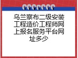 乌兰察布二级安装工程造价工程师网上报名服务平台网址多少