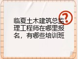 临夏土木建筑总监理工程师在哪里报名，有哪些培训班