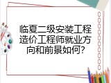 临夏二级安装工程造价工程师就业方向和前景如何？