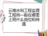 云南水利工程监理工程师一般在哪里上班什么岗位和待遇