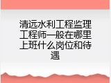 清远水利工程监理工程师一般在哪里上班什么岗位和待遇