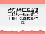 威海水利工程监理工程师一般在哪里上班什么岗位和待遇