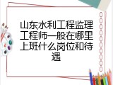 山东水利工程监理工程师一般在哪里上班什么岗位和待遇
