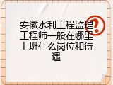 安徽水利工程监理工程师一般在哪里上班什么岗位和待遇