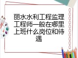 丽水水利工程监理工程师一般在哪里上班什么岗位和待遇
