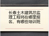 长春土木建筑总监理工程师在哪里报名，有哪些培训班