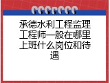 承德水利工程监理工程师一般在哪里上班什么岗位和待遇