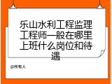 乐山水利工程监理工程师一般在哪里上班什么岗位和待遇