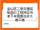 宝山区二级交通运输造价工程师证书考下来需要花多久难不难
