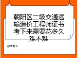 朝阳区二级交通运输造价工程师证书考下来需要花多久难不难