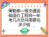 阿勒泰一级交通运输造价工程师一年考几次总共需要花多少钱