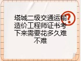 塔城二级交通运输造价工程师证书考下来需要花多久难不难