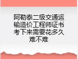 阿勒泰二级交通运输造价工程师证书考下来需要花多久难不难
