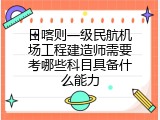 日喀则一级民航机场工程建造师需要考哪些科目具备什么能力
