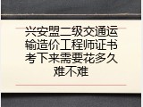 兴安盟二级交通运输造价工程师证书考下来需要花多久难不难