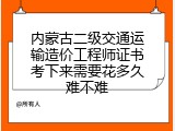 内蒙古二级交通运输造价工程师证书考下来需要花多久难不难