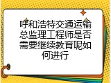 呼和浩特交通运输总监理工程师是否需要继续教育呢如何进行