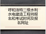 呼和浩特二级水利水电建造工程师报名和考试时间及报名网址