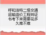 呼和浩特二级交通运输造价工程师证书考下来需要花多久难不难