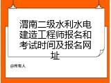 渭南二级水利水电建造工程师报名和考试时间及报名网址