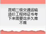 昆明二级交通运输造价工程师证书考下来需要花多久难不难
