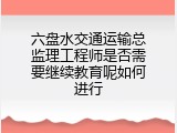 六盘水交通运输总监理工程师是否需要继续教育呢如何进行