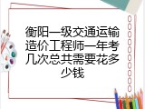 衡阳一级交通运输造价工程师一年考几次总共需要花多少钱