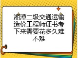 湘潭二级交通运输造价工程师证书考下来需要花多久难不难