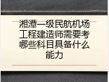 湘潭一级民航机场工程建造师需要考哪些科目具备什么能力