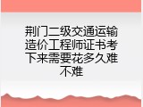 荆门二级交通运输造价工程师证书考下来需要花多久难不难