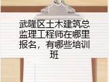 武隆区土木建筑总监理工程师在哪里报名，有哪些培训班