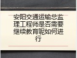 安阳交通运输总监理工程师是否需要继续教育呢如何进行