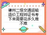 德州二级交通运输造价工程师证书考下来需要花多久难不难