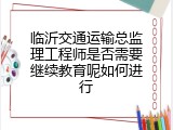 临沂交通运输总监理工程师是否需要继续教育呢如何进行
