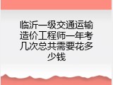 临沂一级交通运输造价工程师一年考几次总共需要花多少钱