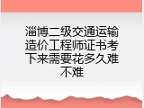 淄博二级交通运输造价工程师证书考下来需要花多久难不难
