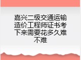 嘉兴二级交通运输造价工程师证书考下来需要花多久难不难