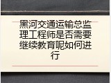 黑河交通运输总监理工程师是否需要继续教育呢如何进行
